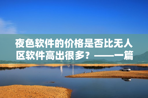 夜色軟件的價格是否比無人區(qū)軟件高出很多？——一篇軟件價格對比分析