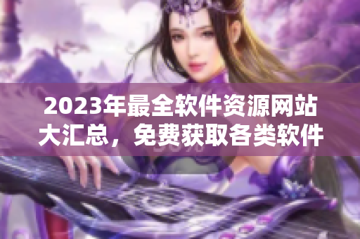 2023年最全軟件資源網(wǎng)站大匯總，免費獲取各類軟件！