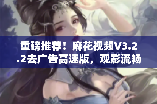 重磅推薦！麻花視頻V3.2.2去廣告高速版，觀影流暢更從容！