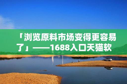 「瀏覽原料市場(chǎng)變得更容易了」——1688入口天貓軟件版隆重上線