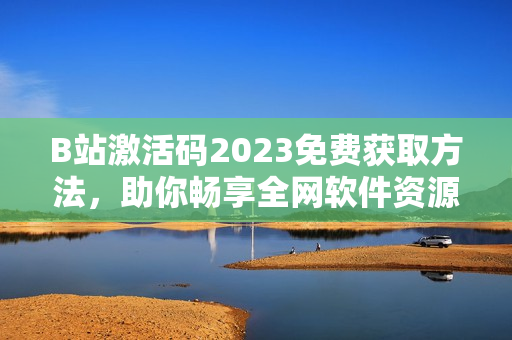 B站激活碼2023免費(fèi)獲取方法，助你暢享全網(wǎng)軟件資源