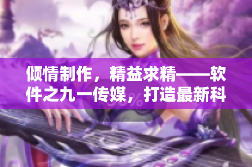 傾情制作，精益求精——軟件之九一傳媒，打造最新科技資訊