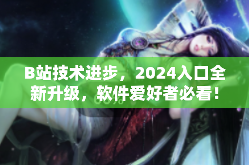 B站技術(shù)進步，2024入口全新升級，軟件愛好者必看！