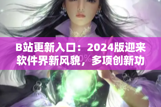 B站更新入口：2024版迎來軟件界新風貌，多項創(chuàng)新功能驚艷亮相！