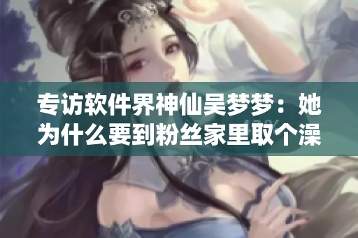 專訪軟件界神仙吳夢夢：她為什么要到粉絲家里取個澡呢？