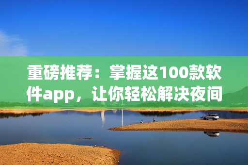 重磅推薦：掌握這100款軟件app，讓你輕松解決夜間使用難題！