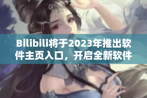 Bilibili將于2023年推出軟件主頁入口，開啟全新軟件全景體驗(yàn)