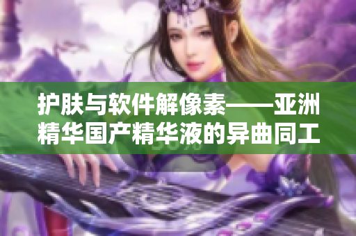 護膚與軟件解像素——亞洲精華國產精華液的異曲同工之妙