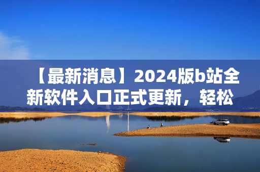 【最新消息】2024版b站全新軟件入口正式更新，輕松訪問你最喜愛的軟件！