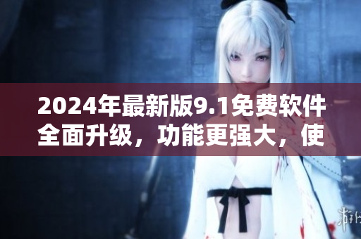 2024年最新版9.1免費軟件全面升級，功能更強大，使用更便捷！