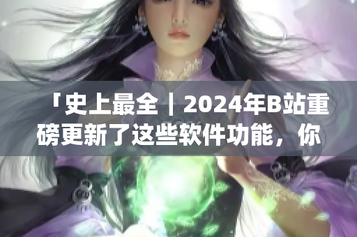 「史上最全｜2024年B站重磅更新了這些軟件功能，你get了嗎？」