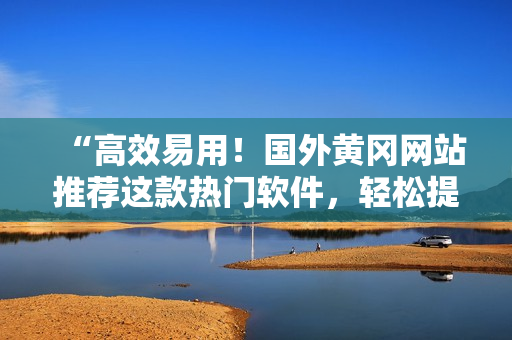 “高效易用！國外黃岡網(wǎng)站推薦這款熱門軟件，輕松提升你的工作效率！”