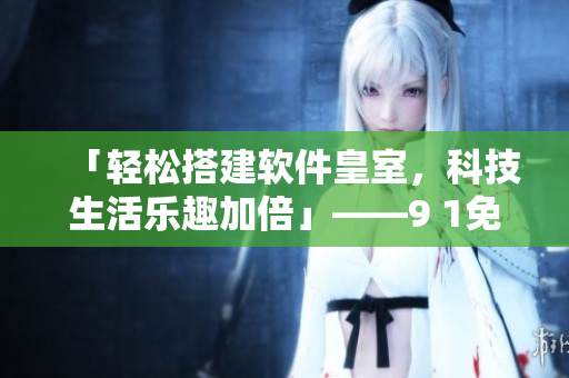 「輕松搭建軟件皇室，科技生活樂趣加倍」——9 1免費版下載安裝攻略分享