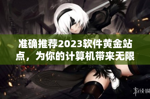 準確推薦2023軟件黃金站點，為你的計算機帶來無限可能！