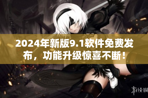 2024年新版9.1軟件免費發(fā)布，功能升級驚喜不斷！