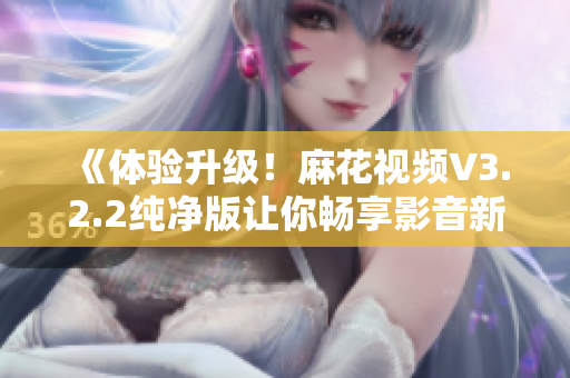 《體驗升級！麻花視頻V3.2.2純凈版讓你暢享影音新時代》