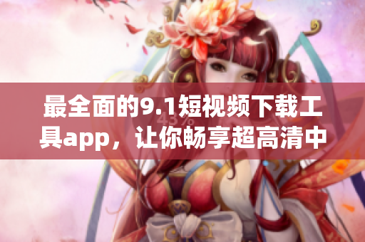 最全面的9.1短視頻下載工具app，讓你暢享超高清中的精彩軟件