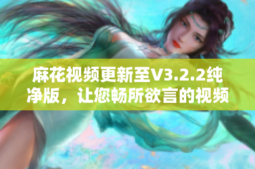 麻花視頻更新至V3.2.2純凈版，讓您暢所欲言的視頻編輯軟件