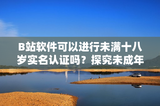 B站軟件可以進(jìn)行未滿(mǎn)十八歲實(shí)名認(rèn)證嗎？探究未成年人賬戶(hù)合法合規(guī)問(wèn)題！