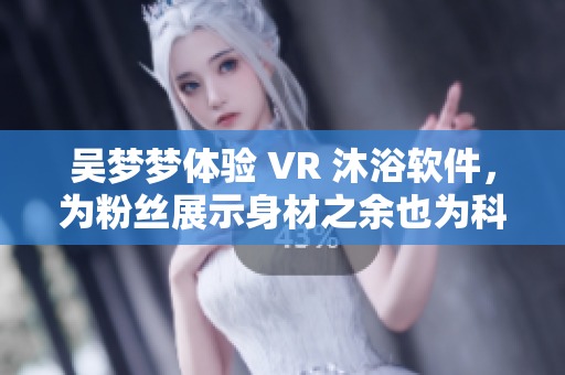 吳夢夢體驗(yàn) VR 沐浴軟件，為粉絲展示身材之余也為科技發(fā)展點(diǎn)贊