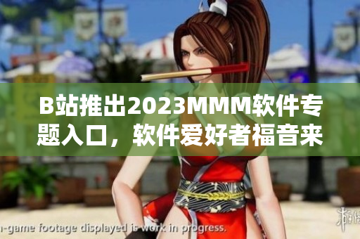 B站推出2023MMM軟件專題入口，軟件愛好者福音來了！