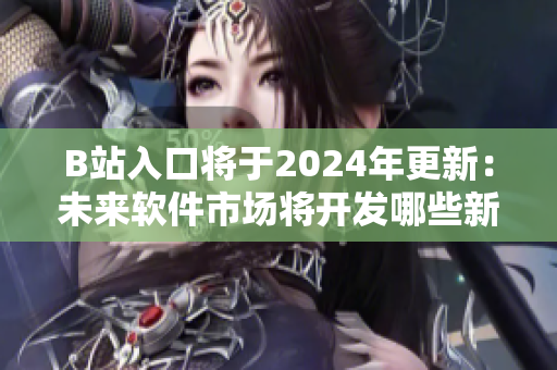 B站入口將于2024年更新：未來(lái)軟件市場(chǎng)將開發(fā)哪些新功能？