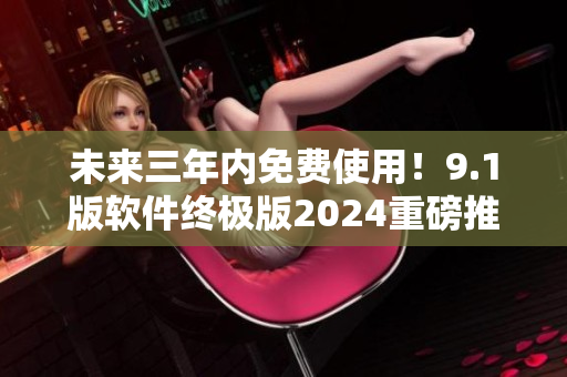 未來三年內(nèi)免費使用！9.1版軟件終極版2024重磅推出