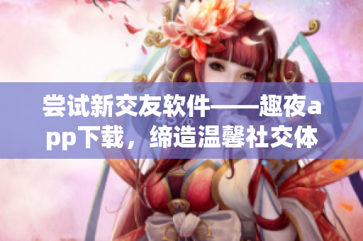 嘗試新交友軟件——趣夜app下載，締造溫馨社交體驗