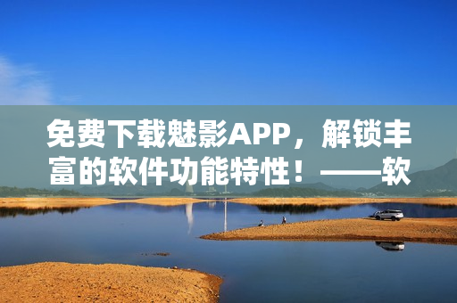 免費下載魅影APP，解鎖豐富的軟件功能特性！——軟軟定制版