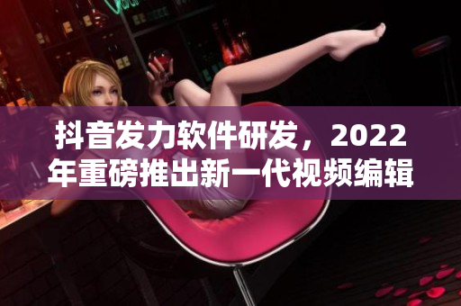 抖音發(fā)力軟件研發(fā)，2022年重磅推出新一代視頻編輯軟件