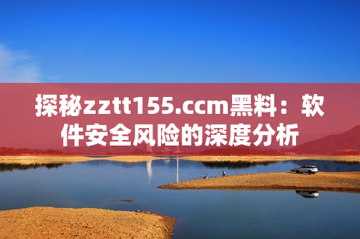 探秘zztt155.ccm黑料：軟件安全風(fēng)險(xiǎn)的深度分析