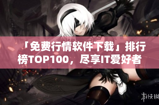 「免費行情軟件下載」排行榜TOP100，盡享IT愛好者必備知識！