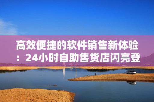 高效便捷的軟件銷售新體驗(yàn)：24小時(shí)自助售貨店閃亮登場(chǎng)