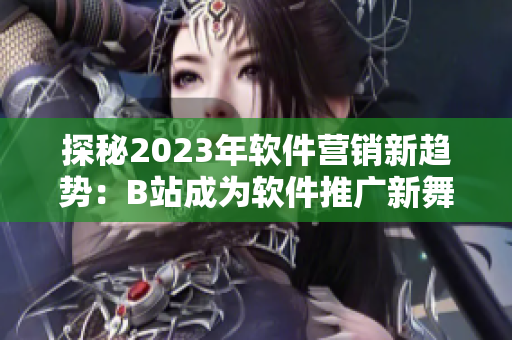 探秘2023年軟件營銷新趨勢(shì)：B站成為軟件推廣新舞臺(tái)