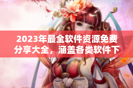 2023年最全軟件資源免費(fèi)分享大全，涵蓋各類(lèi)軟件下載、使用技巧等！