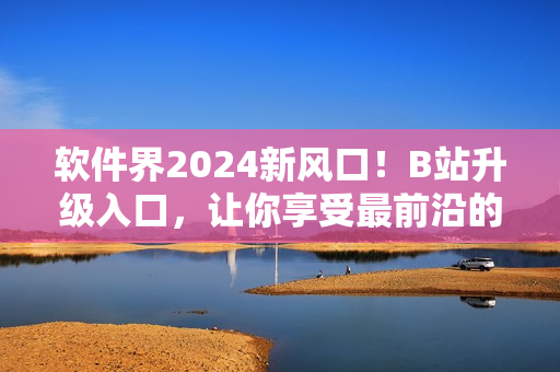 軟件界2024新風(fēng)口！B站升級(jí)入口，讓你享受最前沿的軟件資訊！