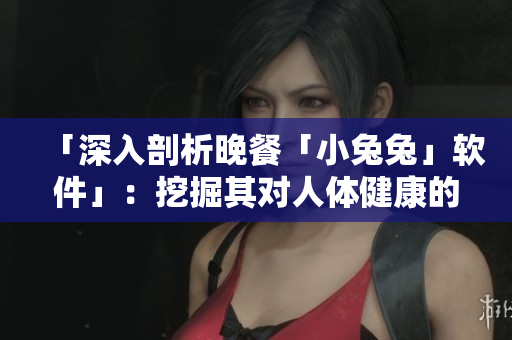 「深入剖析晚餐「小兔兔」軟件」：挖掘其對人體健康的影響