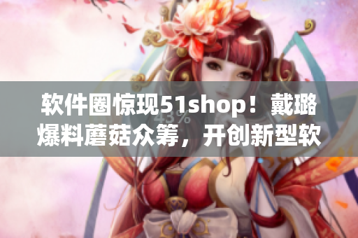 軟件圈驚現(xiàn)51shop！戴璐爆料蘑菇眾籌，開創(chuàng)新型軟件眾籌模式