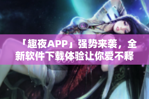 「趣夜APP」強(qiáng)勢(shì)來(lái)襲，全新軟件下載體驗(yàn)讓你愛(ài)不釋手！