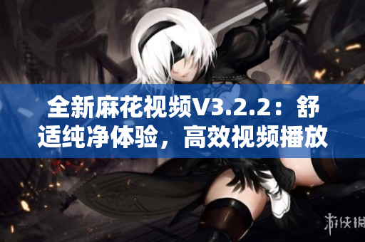 全新麻花視頻V3.2.2：舒適純凈體驗(yàn)，高效視頻播放不容錯過！