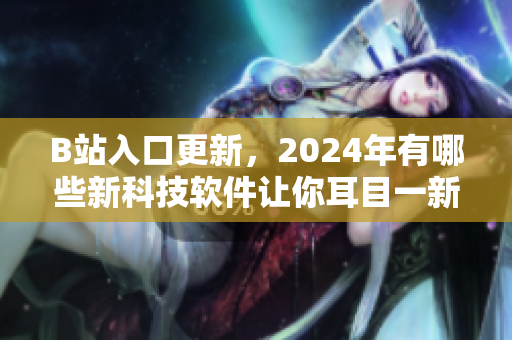 B站入口更新，2024年有哪些新科技軟件讓你耳目一新？